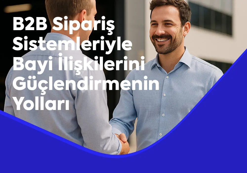 B2B Sipariş Sistemleriyle Bayi İlişkilerini Güçlendirmenin Yolları 